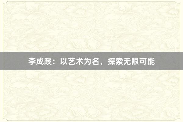 李成蹊：以艺术为名，探索无限可能