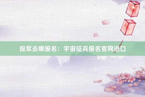 投军去哪报名：宇宙征兵报名官网进口